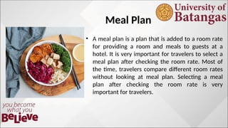 Meal Plan
• A meal plan is a plan that is added to a room rate
for providing a room and meals to guests at a
hotel. It is very important for travelers to select a
meal plan after checking the room rate. Most of
the time, travelers compare different room rates
without looking at meal plan. Selecting a meal
plan after checking the room rate is very
important for travelers.
 