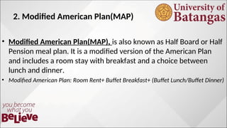 2. Modified American Plan(MAP)
• Modified American Plan(MAP), is also known as Half Board or Half
Pension meal plan. It is a modified version of the American Plan
and includes a room stay with breakfast and a choice between
lunch and dinner.
• Modified American Plan: Room Rent+ Buffet Breakfast+ (Buffet Lunch/Buffet Dinner)
 