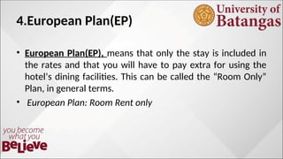 4.European Plan(EP)
• European Plan(EP), means that only the stay is included in
the rates and that you will have to pay extra for using the
hotel’s dining facilities. This can be called the “Room Only”
Plan, in general terms.
• European Plan: Room Rent only
 