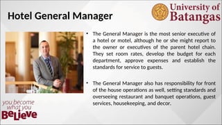 Hotel General Manager
• The General Manager is the most senior executive of
a hotel or motel, although he or she might report to
the owner or executives of the parent hotel chain.
They set room rates, develop the budget for each
department, approve expenses and establish the
standards for service to guests.
• The General Manager also has responsibility for front
of the house operations as well, setting standards and
overseeing restaurant and banquet operations, guest
services, housekeeping, and decor.
 