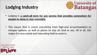 Lodging Industry
• Lodging is a catch-all term for any service that provides somewhere for
people to sleep or stay overnight.
• This means that it covers everything from high-end accommodation to
cheaper options, as well as places to stay on land or sea. All in all, this
makes it a very varied and interesting field to work in.
 
