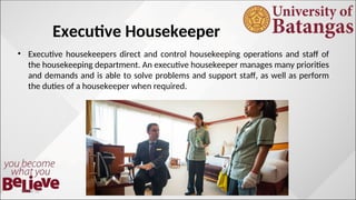 Executive Housekeeper
• Executive housekeepers direct and control housekeeping operations and staff of
the housekeeping department. An executive housekeeper manages many priorities
and demands and is able to solve problems and support staff, as well as perform
the duties of a housekeeper when required.
10/10/12
 