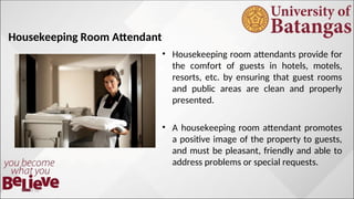 Housekeeping Room Attendant
• Housekeeping room attendants provide for
the comfort of guests in hotels, motels,
resorts, etc. by ensuring that guest rooms
and public areas are clean and properly
presented.
• A housekeeping room attendant promotes
a positive image of the property to guests,
and must be pleasant, friendly and able to
address problems or special requests.
10/10/12
 