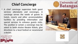 Chief Concierge
• A chief concierge supervises both guest
services attendants and concierges. A
concierge serves the needs of guests in
hotels, resorts and other accommodation
facilities by providing information and
special services to enhance guests visits.
The position is varied: a concierge may be
asked to book elusive theatre tickets, give
directions to a local festival or recommend
a doctor.
10/10/12
 