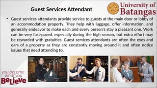 Guest Services Attendant
• Guest services attendants provide service to guests at the main door or lobby of
an accommodation property. They help with luggage, offer information, and
generally endeavor to make each and every person's stay a pleasant one. Work
can be very fast-paced, especially during the high season, but extra effort may
be rewarded with gratuities. Guest services attendants are often the eyes and
ears of a property as they are constantly moving around it and often notice
issues that need attending to.
10/10/12
 