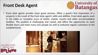 Front Desk Agent
• Front desk agents provide many guest services. Often a guest's first impression of a
property is the result of the front desk agent's skills and abilities. Front desk agents work
in the lobby or reception areas of hotels, motels, resorts and other accommodation
facilities. The position is challenging and varied, and offers the opportunity to work
flexible hours and meet many new people (as well as welcome regular customers to the
establishment).
10/10/12
 