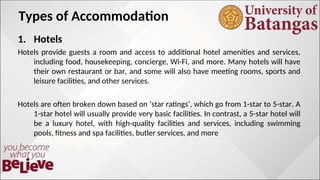 Types of Accommodation
1. Hotels
Hotels provide guests a room and access to additional hotel amenities and services,
including food, housekeeping, concierge, Wi-Fi, and more. Many hotels will have
their own restaurant or bar, and some will also have meeting rooms, sports and
leisure facilities, and other services.
Hotels are often broken down based on ‘star ratings‘, which go from 1-star to 5-star. A
1-star hotel will usually provide very basic facilities. In contrast, a 5-star hotel will
be a luxury hotel, with high-quality facilities and services, including swimming
pools, fitness and spa facilities, butler services, and more
 