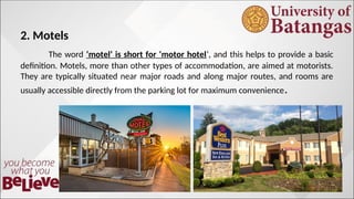 2. Motels
The word ‘motel’ is short for ‘motor hotel‘, and this helps to provide a basic
definition. Motels, more than other types of accommodation, are aimed at motorists.
They are typically situated near major roads and along major routes, and rooms are
usually accessible directly from the parking lot for maximum convenience.
 