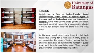 4. Hostels
Hostels are a form of budget-friendly, shared
accommodation, often aimed at specific types of
travelers, such as backpackers, gap year travelers, or
students. While hotel guests, motel guests, and resort
guests will have their rooms, the arrangement in a hostel
is usually for multiple people to share the same living
space.
In this sense, hostel guests primarily pay for their beds
rather than paying for a room like in many types of
accommodation. The layout of hostels can vary, but they
often use bunk beds to maximize the number of guests
they can fit into the main living space. Often, they will
provide kitchen facilities for food preparation
 