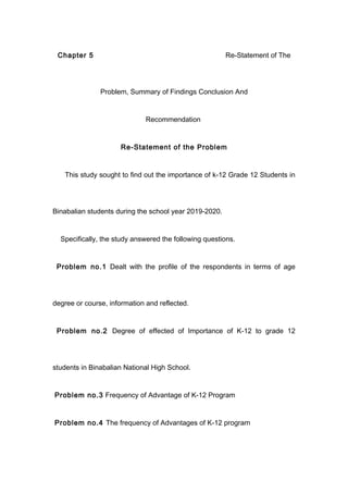 Chapter 5 Re-Statement of The
Problem, Summary of Findings Conclusion And
Recommendation
Re-Statement of the Problem
This study sought to find out the importance of k-12 Grade 12 Students in
Binabalian students during the school year 2019-2020.
Specifically, the study answered the following questions.
Problem no.1 Dealt with the profile of the respondents in terms of age
degree or course, information and reflected.
Problem no.2 Degree of effected of Importance of K-12 to grade 12
students in Binabalian National High School.
Problem no.3 Frequency of Advantage of K-12 Program
Problem no.4 The frequency of Advantages of K-12 program
 