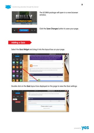 8



                                   The SCORM package will open in a new browser
                                   window.




                                   Click the Save Changes button to save your page.




Adding a Quiz


Select the Quiz Widget and drag it into the layout box on your page.




Double click on the Quiz layout box displayed on the page to view the Quiz settings.
 