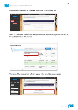 9



In the Content Panel, click on the Import Quiz button to search for a quiz.




Select a Quiz listed in the Resource Manager which will now be displayed. Double-click on
the Quiz name to use it in your site.




The name of the selected Quiz will now appear in the layout box on your page.
 