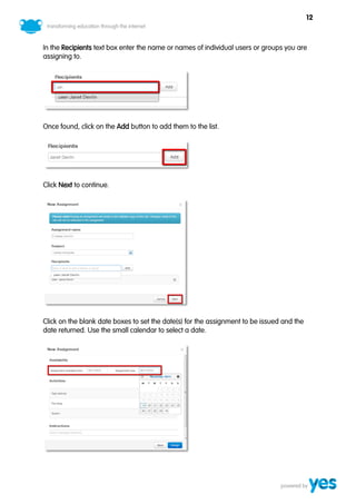 12



In the Recipients text box enter the name or names of individual users or groups you are
assigning to.




Once found, click on the Add button to add them to the list.




Click Next to continue.




Click on the blank date boxes to set the date(s) for the assignment to be issued and the
date returned. Use the small calendar to select a date.
 
