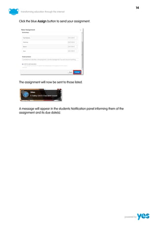 14



Click the blue Assign button to send your assignment.




The assignment will now be sent to those listed.




A message will appear in the students Notification panel informing them of the
assignment and its due date(s).
 