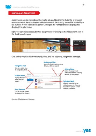 15



Marking an Assignment


Assignments can be marked and the marks released back to the student(s) or group(s)
upon completion. When a student submits their work for marking you will be notified by a
red number in your Notifications panel. Clicking on the Notifications icon displays the
details of the submission.

Note: You can also access submitted assignments by clicking on the Assignments icon in
the Quick Launch menu.




Click on the details in the Notifications panel. This will open the Assignment Manager.




Overview of the Assignment Manager.
 