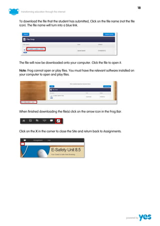 18



To download the file that the student has submitted, Click on the file name (not the file
icon). The file name will turn into a blue link.




The file will now be downloaded onto your computer. Click the file to open it.

Note: Frog cannot open or play files. You must have the relevant software installed on
your computer to open and play files.




When finished downloading the file(s) click on the arrow icon in the Frog Bar.




Click on the X in the corner to close the Site and return back to Assignments.
 