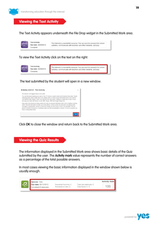 19



Viewing the Text Activity


The Text Activity appears underneath the File Drop widget in the Submitted Work area.




To view the Text Activity click on the text on the right.




The text submitted by the student will open in a new window.




Click OK to close the window and return back to the Submitted Work area.



Viewing the Quiz Results


The information displayed in the Submitted Work area shows basic details of the Quiz
submitted by the user. The Activity mark value represents the number of correct answers
as a percentage of the total possible answers.

In most cases viewing the basic information displayed in the window shown below is
usually enough.
 
