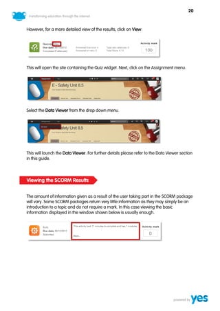20



However, for a more detailed view of the results, click on View.




This will open the site containing the Quiz widget. Next, click on the Assignment menu.




Select the Data Viewer from the drop down menu.




This will launch the Data Viewer. For further details please refer to the Data Viewer section
in this guide.



Viewing the SCORM Results


The amount of information given as a result of the user taking part in the SCORM package
will vary. Some SCORM packages return very little information as they may simply be an
introduction to a topic and do not require a mark. In this case viewing the basic
information displayed in the window shown below is usually enough.
 