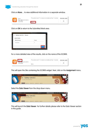 21



Click on More… to view additional information in a separate window.




Click on OK to return to the Submitted Work area.




For a more detailed view of the results, click on the name of the SCORM.




This will open the Site containing the SCORM widget. Next, click on the Assignment menu.




Select the Data Viewer from the drop down menu.




This will launch the Data Viewer. For further details please refer to the Data Viewer section
in this guide.
 
