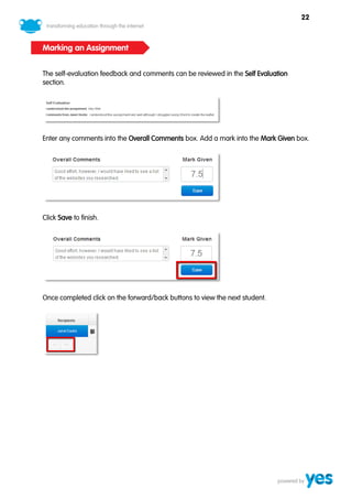 22



Marking an Assignment


The self-evaluation feedback and comments can be reviewed in the Self Evaluation
section.




Enter any comments into the Overall Comments box. Add a mark into the Mark Given box.




Click Save to finish.




Once completed click on the forward/back buttons to view the next student.
 