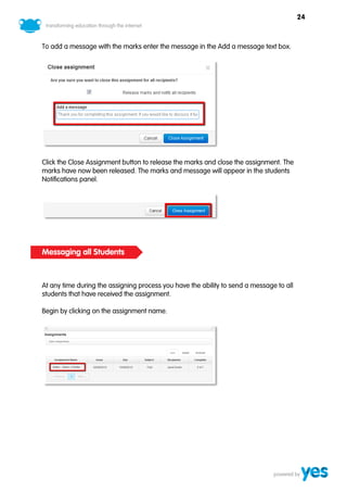 24



To add a message with the marks enter the message in the Add a message text box.




Click the Close Assignment button to release the marks and close the assignment. The
marks have now been released. The marks and message will appear in the students
Notifications panel.




Messaging all Students



At any time during the assigning process you have the ability to send a message to all
students that have received the assignment.

Begin by clicking on the assignment name.
 