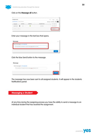 25



Click on the Message all button.




Enter your message in the text box that opens.




Click the blue Send button to the message.




The message has now been sent to all assigned students. It will appear in the students
Notifications panel.




Messaging a Student



At any time during the assigning process you have the ability to send a message to an
individual student that has received the assignment.
 