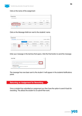 26



Click on the name of the assignment.




Click on the Message Wall icon next to the students’ name.




Enter your message in the text box that opens. Click the Post button to send the message.




The message has now been sent to the student. It will appear in the students Notifications
panel.



Returning an Assignment for Reworking


Once a student has submitted an assignment you then have the option to send it back for
reworking. This allows the student to re-submit their work.
 