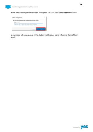 29



Enter your message in the text box that opens. Click on the Close Assignment button.




A message will now appear in the student Notifications panel informing them of their
mark.
 