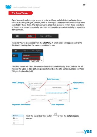 30



The Data Viewer


If you have edit and manage access to a site and have included data gathering items
such as SCORM packages, Quizzes, Polls or Forms you can review the data that has been
collected by these items. The Data Viewer is a tool that is used to review these collections
of data. It is accessed on a site by site basis and provides you with the ability to export the
data collected.




The Data Viewer is accessed from the Site Menu. A small arrow will appear next to the
Site label indicating that the menu is available to you.




The Data Viewer will check the site to assess what data to display. The ICONS on the left
indicate the types of data gathering widgets found on the site. Data is available for those
Widgets displayed in bold.




                   Click the expanded view button          to view the Data Category
                   names.
 