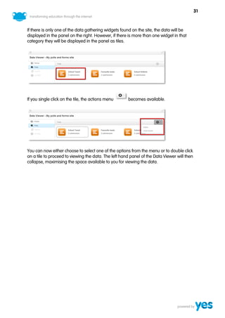 31



If there is only one of the data gathering widgets found on the site, the data will be
displayed in the panel on the right. However, if there is more than one widget in that
category they will be displayed in the panel as tiles.




If you single click on the tile, the actions menu     becomes available.




You can now either choose to select one of the options from the menu or to double click
on a tile to proceed to viewing the data. The left hand panel of the Data Viewer will then
collapse, maximising the space available to you for viewing the data.
 