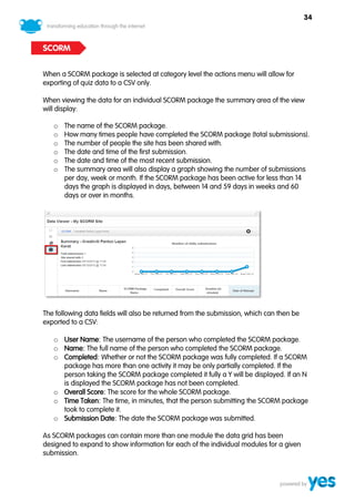 34



SCORM


When a SCORM package is selected at category level the actions menu will allow for
exporting of quiz data to a CSV only.

When viewing the data for an individual SCORM package the summary area of the view
will display:

   o   The name of the SCORM package.
   o   How many times people have completed the SCORM package (total submissions).
   o   The number of people the site has been shared with.
   o   The date and time of the first submission.
   o   The date and time of the most recent submission.
   o   The summary area will also display a graph showing the number of submissions
       per day, week or month. If the SCORM package has been active for less than 14
       days the graph is displayed in days, between 14 and 59 days in weeks and 60
       days or over in months.




The following data fields will also be returned from the submission, which can then be
exported to a CSV:

   o User Name: The username of the person who completed the SCORM package.
   o Name: The full name of the person who completed the SCORM package.
   o Completed: Whether or not the SCORM package was fully completed. If a SCORM
     package has more than one activity it may be only partially completed. If the
     person taking the SCORM package completed it fully a Y will be displayed. If an N
     is displayed the SCORM package has not been completed.
   o Overall Score: The score for the whole SCORM package.
   o Time Taken: The time, in minutes, that the person submitting the SCORM package
     took to complete it.
   o Submission Date: The date the SCORM package was submitted.

As SCORM packages can contain more than one module the data grid has been
designed to expand to show information for each of the individual modules for a given
submission.
 