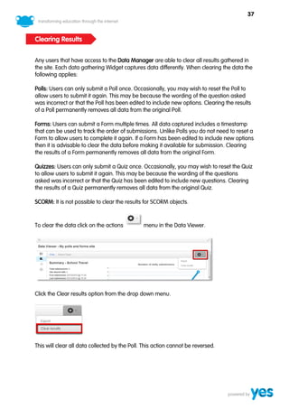 37



Clearing Results


Any users that have access to the Data Manager are able to clear all results gathered in
the site. Each data gathering Widget captures data differently. When clearing the data the
following applies:

Polls: Users can only submit a Poll once. Occasionally, you may wish to reset the Poll to
allow users to submit it again. This may be because the wording of the question asked
was incorrect or that the Poll has been edited to include new options. Clearing the results
of a Poll permanently removes all data from the original Poll.

Forms: Users can submit a Form multiple times. All data captured includes a timestamp
that can be used to track the order of submissions. Unlike Polls you do not need to reset a
Form to allow users to complete it again. If a Form has been edited to include new options
then it is advisable to clear the data before making it available for submission. Clearing
the results of a Form permanently removes all data from the original Form.

Quizzes: Users can only submit a Quiz once. Occasionally, you may wish to reset the Quiz
to allow users to submit it again. This may be because the wording of the questions
asked was incorrect or that the Quiz has been edited to include new questions. Clearing
the results of a Quiz permanently removes all data from the original Quiz.

SCORM: It is not possible to clear the results for SCORM objects.



To clear the data click on the actions         menu in the Data Viewer.




Click the Clear results option from the drop down menu.




This will clear all data collected by the Poll. This action cannot be reversed.
 