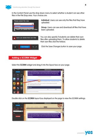6



In the Content Panel use the drop down menu to select whether a student can see other
files in the File Drop area. Your choices are:

                                  Individual: Users can see only the files that they have
                                  uploaded.

                                  Group: Users can see and download all files that have
                                  been uploaded.


                                  You can also specify if students can delete their own
                                  files after uploading them. To allow students to delete
                                  their own files click the tickbox.

                                  Click the Save Changes button to save your page.




Adding a SCORM Widget


Select the SCORM widget and drag it into the layout box on your page.




Double click on the SCORM layout box displayed on the page to view the SCORM settings.
 