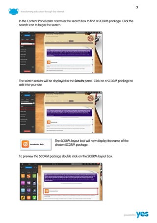 7



In the Content Panel enter a term in the search box to find a SCORM package. Click the
search icon to begin the search.




The search results will be displayed in the Results panel. Click on a SCORM package to
add it to your site.




                           The SCORM layout box will now display the name of the
                           chosen SCORM package.


To preview the SCORM package double click on the SCORM layout box.
 