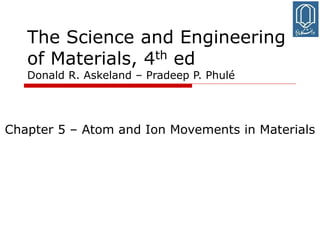 1
The Science and Engineering
of Materials, 4th ed
Donald R. Askeland – Pradeep P. Phulé
Chapter 5 – Atom and Ion Movements in Materials
 