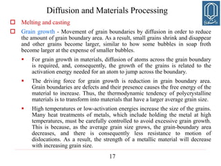 17
Diffusion and Materials Processing
 Melting and casting
 Grain growth - Movement of grain boundaries by diffusion in order to reduce
the amount of grain boundary area. As a result, small grains shrink and disappear
and other grains become larger, similar to how some bubbles in soap froth
become larger at the expense of smaller bubbles.
 For grain growth in materials, diffusion of atoms across the grain boundary
is required, and, consequently, the growth of the grains is related to the
activation energy needed for an atom to jump across the boundary.
 The driving force for grain growth is reduction in grain boundary area.
Grain boundaries are defects and their presence causes the free energy of the
material to increase. Thus, the thermodynamic tendency of polycrystalline
materials is to transform into materials that have a larger average grain size.
 High temperatures or low-activation energies increase the size of the grains.
Many heat treatments of metals, which include holding the metal at high
temperatures, must be carefully controlled to avoid excessive grain growth.
This is because, as the average grain size grows, the grain-boundary area
decreases, and there is consequently less resistance to motion of
dislocations. As a result, the strength of a metallic material will decrease
with increasing grain size.
 