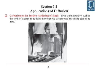 3
Section 5.1
Applications of Diffusion
 Carburization for Surface Hardening of Steels - If we want a surface, such as
the teeth of a gear, to be hard; however, we do not want the entire gear to be
hard.
 