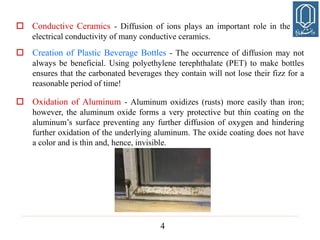 4
 Creation of Plastic Beverage Bottles - The occurrence of diffusion may not
always be beneficial. Using polyethylene terephthalate (PET) to make bottles
ensures that the carbonated beverages they contain will not lose their fizz for a
reasonable period of time!
 Oxidation of Aluminum - Aluminum oxidizes (rusts) more easily than iron;
however, the aluminum oxide forms a very protective but thin coating on the
aluminum’s surface preventing any further diffusion of oxygen and hindering
further oxidation of the underlying aluminum. The oxide coating does not have
a color and is thin and, hence, invisible.
 Conductive Ceramics - Diffusion of ions plays an important role in the
electrical conductivity of many conductive ceramics.
 