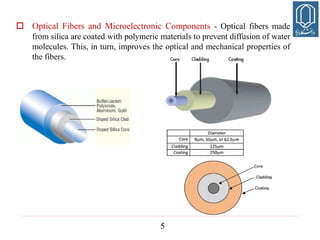 5
 Optical Fibers and Microelectronic Components - Optical fibers made
from silica are coated with polymeric materials to prevent diffusion of water
molecules. This, in turn, improves the optical and mechanical properties of
the fibers.
 