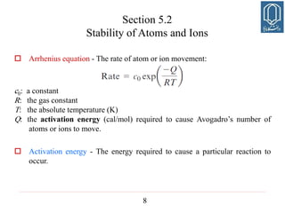 8
Section 5.2
Stability of Atoms and Ions
 Arrhenius equation - The rate of atom or ion movement:
c0: a constant
R: the gas constant
T: the absolute temperature (K)
Q: the activation energy (cal/mol) required to cause Avogadro’s number of
atoms or ions to move.
 Activation energy - The energy required to cause a particular reaction to
occur.
 