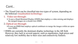 Cont..
• The Visual Unit can be classified into two types of system, depending on
the followed visualization technology:
1. Video see-through:
 It uses a Head-Mounted Display (HMD) that employs a video-mixing and displays
the merged images on a closed-view HMD.
2. Optical see-through:
It uses an HMD that employs optical combiners to merge the images within an open-
view HMD.
• HMDs are currently the dominant display technology in the AR field.
However, they lack in several aspects, such as ergonomics, high prices and
relatively low mobility due to their sizes and connectivity features.
EmTe DU
 