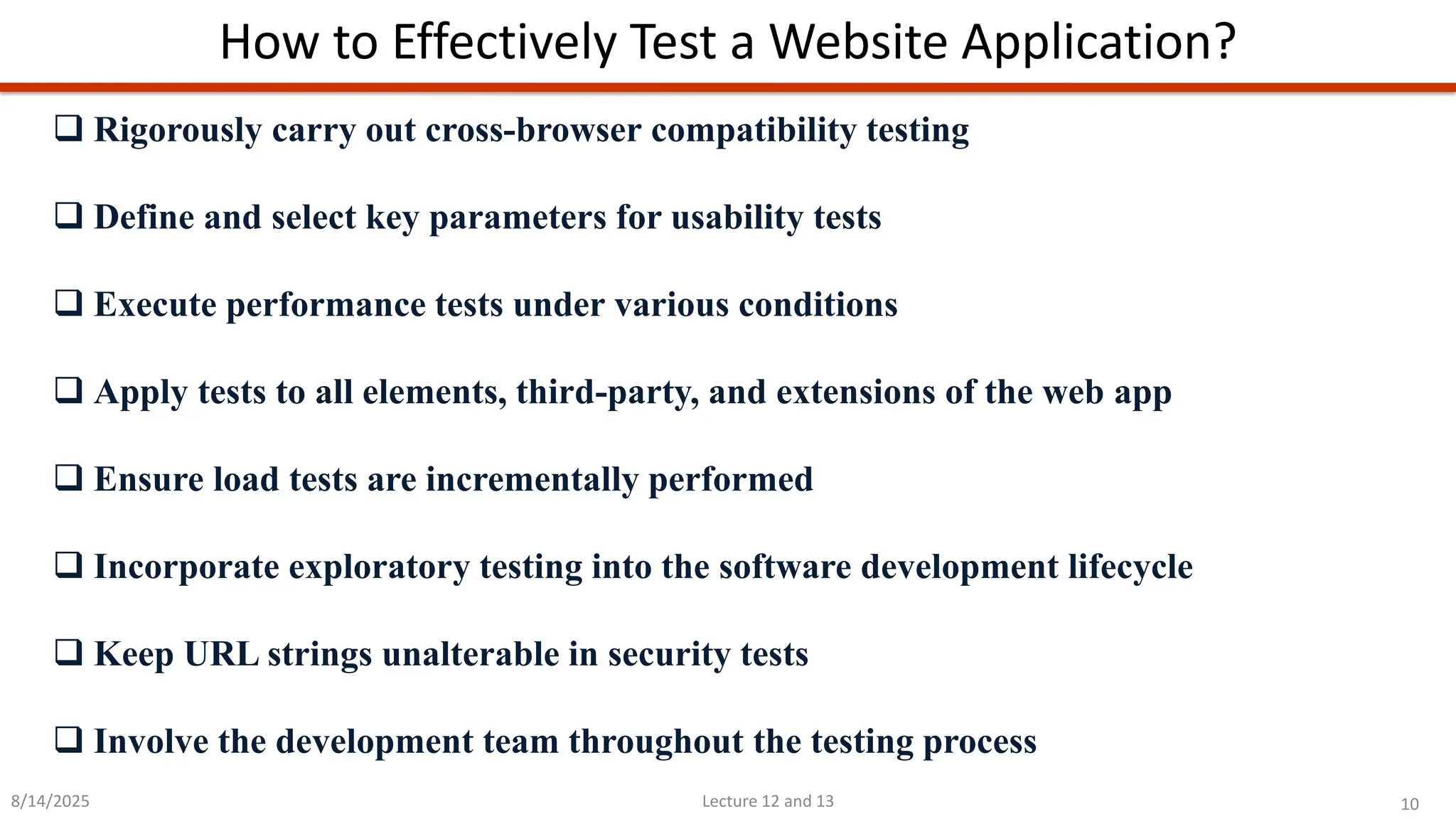 10
Lecture 12 and 13
How to Effectively Test a Website Application?
8/14/2025
❑ Rigorously carry out cross-browser compatibility testing
❑ Define and select key parameters for usability tests
❑ Execute performance tests under various conditions
❑ Apply tests to all elements, third-party, and extensions of the web app
❑ Ensure load tests are incrementally performed
❑ Incorporate exploratory testing into the software development lifecycle
❑ Keep URL strings unalterable in security tests
❑ Involve the development team throughout the testing process
 
