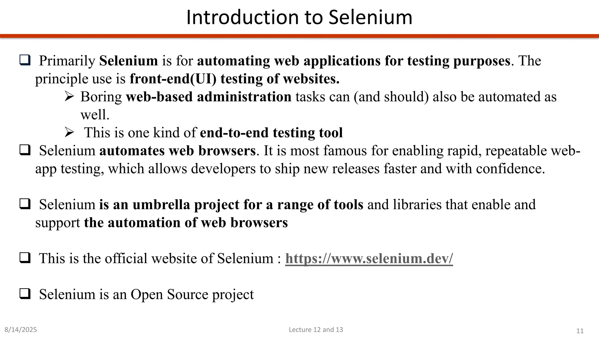 11
Lecture 12 and 13
Introduction to Selenium
8/14/2025
❑ Primarily Selenium is for automating web applications for testing purposes. The
principle use is front-end(UI) testing of websites.
➢ Boring web-based administration tasks can (and should) also be automated as
well.
➢ This is one kind of end-to-end testing tool
❑ Selenium automates web browsers. It is most famous for enabling rapid, repeatable web-
app testing, which allows developers to ship new releases faster and with confidence.
❑ Selenium is an umbrella project for a range of tools and libraries that enable and
support the automation of web browsers
❑ This is the official website of Selenium : https://www.selenium.dev/
❑ Selenium is an Open Source project
 