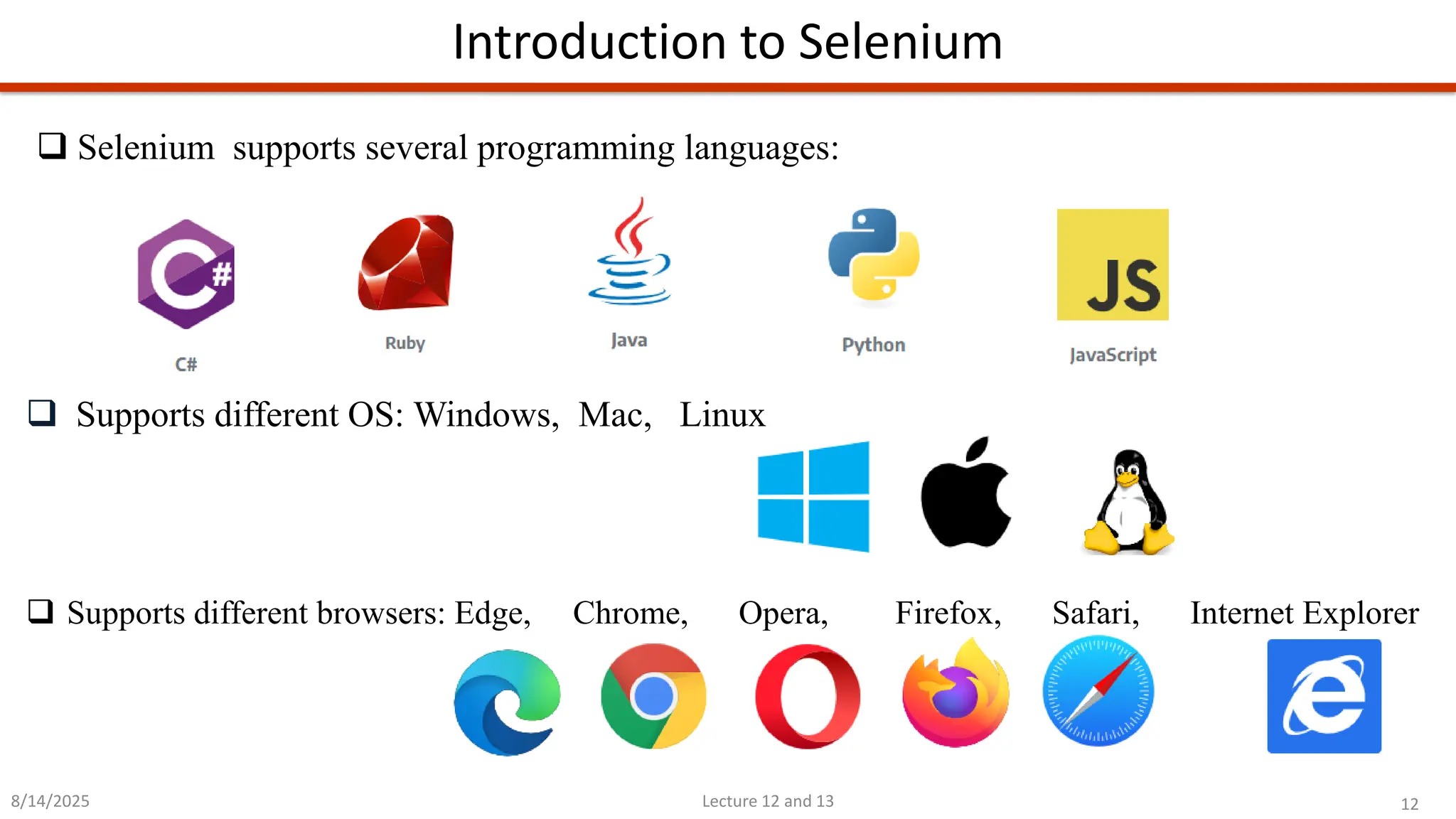 12
Lecture 12 and 13
Introduction to Selenium
8/14/2025
❑ Supports different OS: Windows, Mac, Linux
❑ Supports different browsers: Edge, Chrome, Opera, Firefox, Safari, Internet Explorer
❑ Selenium supports several programming languages:
 