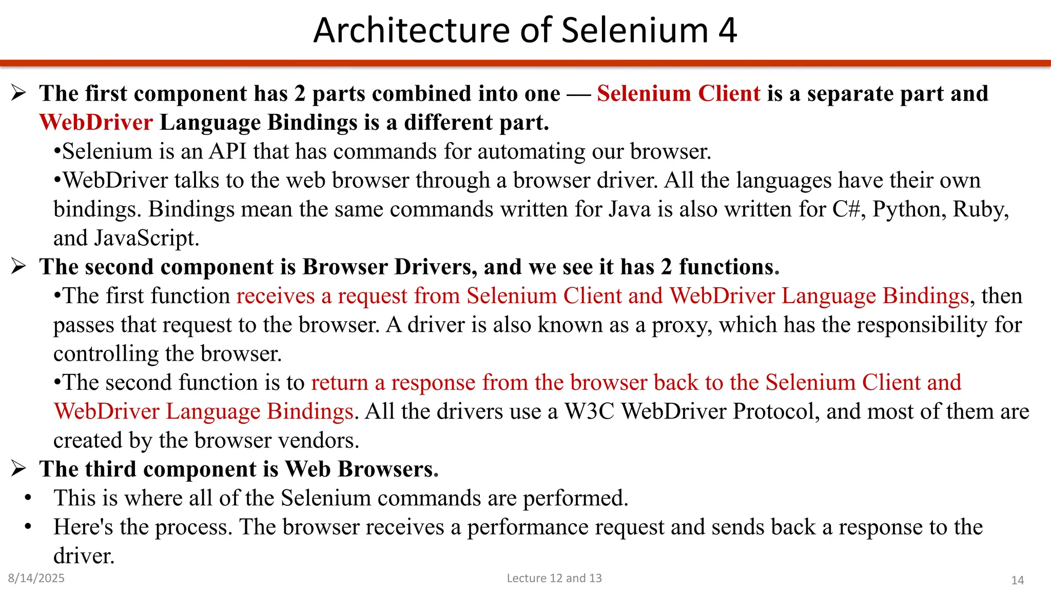 14
Lecture 12 and 13
Architecture of Selenium 4
8/14/2025
➢ The first component has 2 parts combined into one — Selenium Client is a separate part and
WebDriver Language Bindings is a different part.
•Selenium is an API that has commands for automating our browser.
•WebDriver talks to the web browser through a browser driver. All the languages have their own
bindings. Bindings mean the same commands written for Java is also written for C#, Python, Ruby,
and JavaScript.
➢ The second component is Browser Drivers, and we see it has 2 functions.
•The first function receives a request from Selenium Client and WebDriver Language Bindings, then
passes that request to the browser. A driver is also known as a proxy, which has the responsibility for
controlling the browser.
•The second function is to return a response from the browser back to the Selenium Client and
WebDriver Language Bindings. All the drivers use a W3C WebDriver Protocol, and most of them are
created by the browser vendors.
➢ The third component is Web Browsers.
• This is where all of the Selenium commands are performed.
• Here&#x27;s the process. The browser receives a performance request and sends back a response to the
driver.
 
