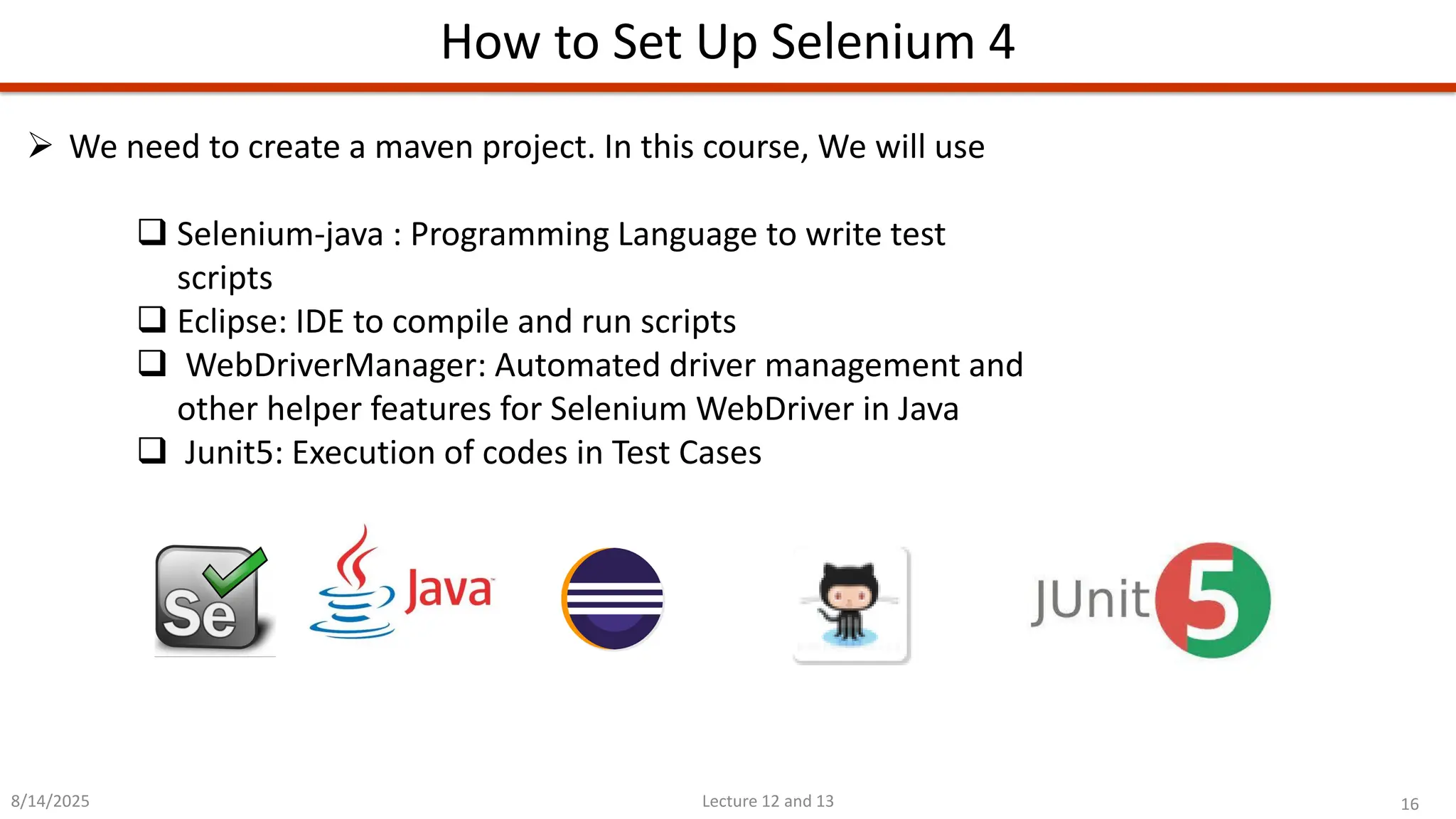 16
Lecture 12 and 13
How to Set Up Selenium 4
8/14/2025
➢ We need to create a maven project. In this course, We will use
❑ Selenium-java : Programming Language to write test
scripts
❑ Eclipse: IDE to compile and run scripts
❑ WebDriverManager: Automated driver management and
other helper features for Selenium WebDriver in Java
❑ Junit5: Execution of codes in Test Cases
 