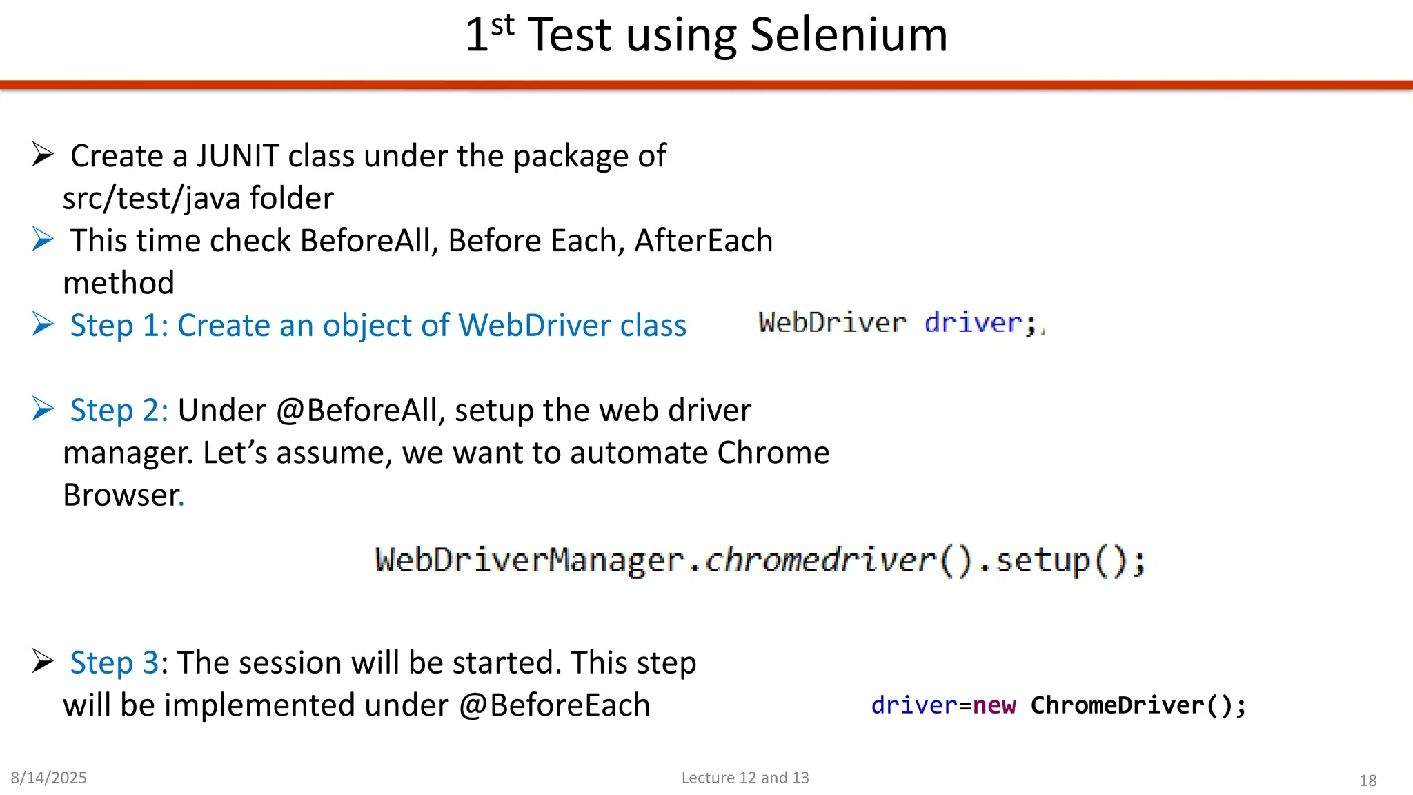 18
Lecture 12 and 13
1st Test using Selenium
8/14/2025
➢ Step 3: The session will be started. This step
will be implemented under @BeforeEach
➢ Create a JUNIT class under the package of
src/test/java folder
➢ This time check BeforeAll, Before Each, AfterEach
method
➢ Step 1: Create an object of WebDriver class
➢ Step 2: Under @BeforeAll, setup the web driver
manager. Let’s assume, we want to automate Chrome
Browser.
driver=new ChromeDriver();
 
