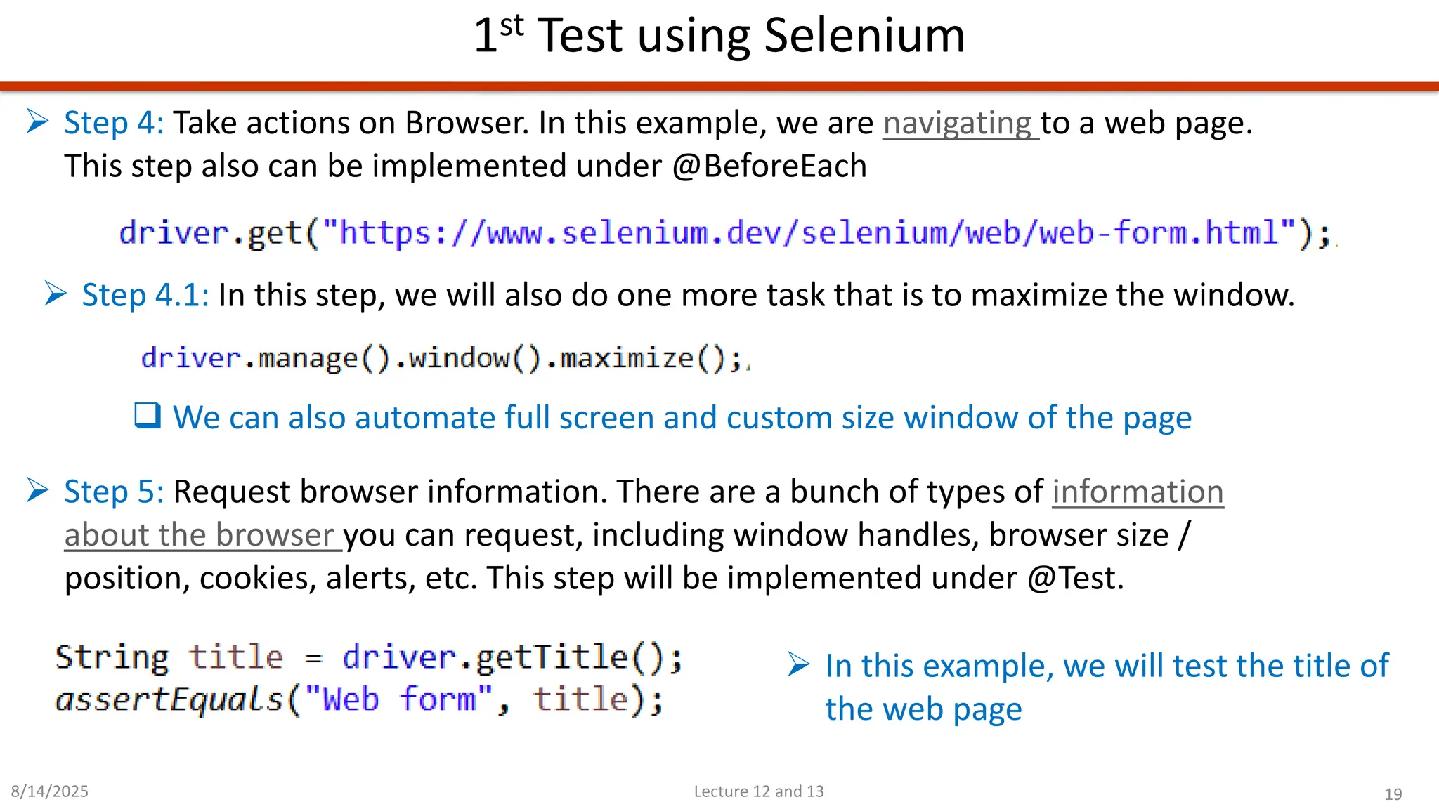 19
Lecture 12 and 13
1st Test using Selenium
8/14/2025
➢ Step 4: Take actions on Browser. In this example, we are navigating to a web page.
This step also can be implemented under @BeforeEach
➢ Step 4.1: In this step, we will also do one more task that is to maximize the window.
➢ Step 5: Request browser information. There are a bunch of types of information
about the browser you can request, including window handles, browser size /
position, cookies, alerts, etc. This step will be implemented under @Test.
❑ We can also automate full screen and custom size window of the page
➢ In this example, we will test the title of
the web page
 