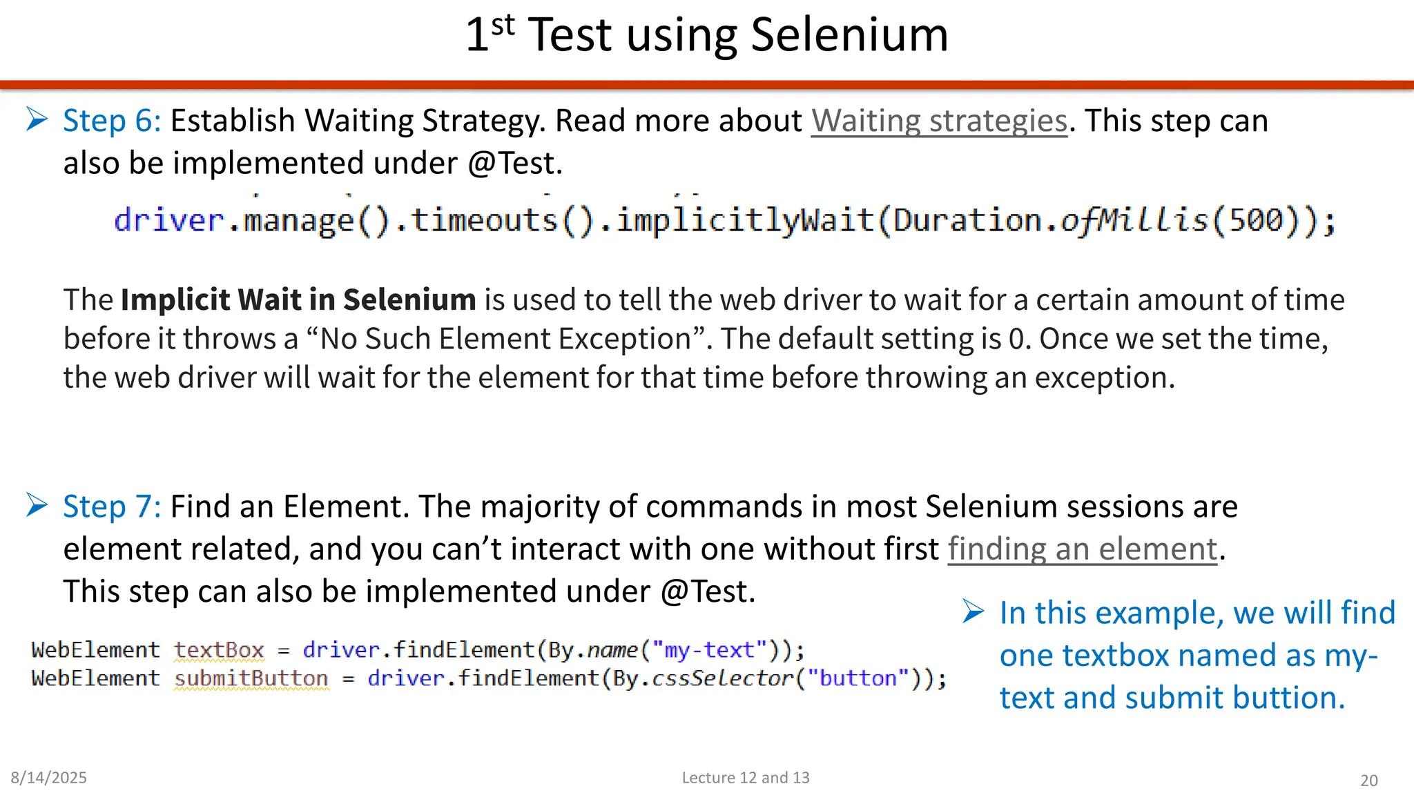 20
Lecture 12 and 13
1st Test using Selenium
8/14/2025
➢ Step 6: Establish Waiting Strategy. Read more about Waiting strategies. This step can
also be implemented under @Test.
The Implicit Wait in Selenium is used to tell the web driver to wait for a certain amount of time
before it throws a “No Such Element Exception”. The default setting is 0. Once we set the time,
the web driver will wait for the element for that time before throwing an exception.
➢ Step 7: Find an Element. The majority of commands in most Selenium sessions are
element related, and you can’t interact with one without first finding an element.
This step can also be implemented under @Test.
➢ In this example, we will find
one textbox named as my-
text and submit buttion.
 