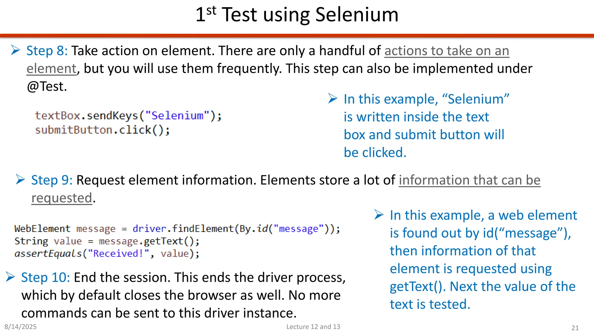 21
Lecture 12 and 13
1st Test using Selenium
8/14/2025
➢ Step 8: Take action on element. There are only a handful of actions to take on an
element, but you will use them frequently. This step can also be implemented under
@Test.
➢ In this example, “Selenium”
is written inside the text
box and submit button will
be clicked.
➢ Step 9: Request element information. Elements store a lot of information that can be
requested.
➢ In this example, a web element
is found out by id(“message”),
then information of that
element is requested using
getText(). Next the value of the
text is tested.
➢ Step 10: End the session. This ends the driver process,
which by default closes the browser as well. No more
commands can be sent to this driver instance.
 